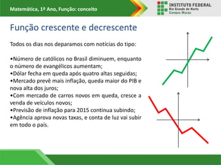 Matemática, 1º Ano, Função: conceito
Todos os dias nos deparamos com notícias do tipo:
•Número de católicos no Brasil diminuem, enquanto
o número de evangélicos aumentam;
•Dólar fecha em queda após quatro altas seguidas;
•Mercado prevê mais inflação, queda maior do PIB e
nova alta dos juros;
•Com mercado de carros novos em queda, cresce a
venda de veículos novos;
•Previsão de inflação para 2015 continua subindo;
•Agência aprova novas taxas, e conta de luz vai subir
em todo o país.
Função crescente e decrescente
 