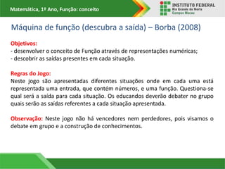 Matemática, 1º Ano, Função: conceito
Máquina de função (descubra a saída) – Borba (2008)
Objetivos:
- desenvolver o conceito de Função através de representações numéricas;
- descobrir as saídas presentes em cada situação.
Regras do Jogo:
Neste jogo são apresentadas diferentes situações onde em cada uma está
representada uma entrada, que contém números, e uma função. Questiona-se
qual será a saída para cada situação. Os educandos deverão debater no grupo
quais serão as saídas referentes a cada situação apresentada.
Observação: Neste jogo não há vencedores nem perdedores, pois visamos o
debate em grupo e a construção de conhecimentos.
 