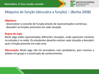 Matemática, 1º Ano, Função: conceito
Máquina de função (descubra a função) – (Borba 2008)
Objetivos:
- desenvolver o conceito de Função através de representações numéricas;
- descobrir as funções presentes em cada situação.
Regras do Jogo:
Neste jogo estão representadas diferentes situações, onde aparecem números
na entrada e na saída. Os estudantes deverão analisar cada situação e descobrir
qual a função presente em cada uma.
Observação: Neste jogo não há vencedores nem perdedores, pois visamos o
debate em grupo e a construção de conhecimentos.
 
