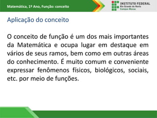 Matemática, 1º Ano, Função: conceito
Aplicação do conceito
O conceito de função é um dos mais importantes
da Matemática e ocupa lugar em destaque em
vários de seus ramos, bem como em outras áreas
do conhecimento. É muito comum e conveniente
expressar fenômenos físicos, biológicos, sociais,
etc. por meio de funções.
 