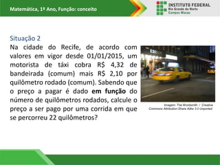 Matemática, 1º Ano, Função: conceito
Situação 2
Na cidade do Recife, de acordo com
valores em vigor desde 01/01/2015, um
motorista de táxi cobra R$ 4,32 de
bandeirada (comum) mais R$ 2,10 por
quilômetro rodado (comum). Sabendo que
o preço a pagar é dado em função do
número de quilômetros rodados, calcule o
preço a ser pago por uma corrida em que
se percorreu 22 quilômetros?
Imagem: The Wordsmith / Creative
Commons Attribution-Share Alike 3.0 Unported.
 