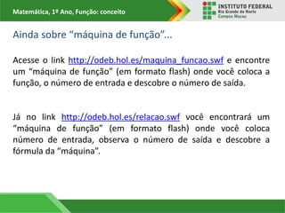 Matemática, 1º Ano, Função: conceito
Ainda sobre “máquina de função”...
Acesse o link http://odeb.hol.es/maquina_funcao.swf e encontre
um “máquina de função” (em formato flash) onde você coloca a
função, o número de entrada e descobre o número de saída.
Já no link http://odeb.hol.es/relacao.swf você encontrará um
“máquina de função” (em formato flash) onde você coloca
número de entrada, observa o número de saída e descobre a
fórmula da “máquina”.
 