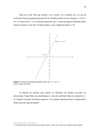 10
Onde 𝑚, 𝑏 ∈ ℝ. Note que 𝐷𝑜𝑚(𝑓) = ℝ e 𝐼𝑚(𝑓) = ℝ. O gráfico de f é a reta de
coeficiente linear m passando pelo ponto (0, b). O gráfico abaixo mostra a função 𝑦 = 𝑓(𝑥) =
2𝑥 + 2. Neste caso b = 2 e o coeficiente linear (m) vale 2. A raiz da equação é dada pelo ponto
onde f(x) assume o valor zero. Na figura abaixo, a raiz é dada pelo ponto (-1, 0).
Figura 1: Gráfico da Função de Primeiro Grau: f(x) = y = 2x + 2
Fonte: autoria do Grupo
As funções do primeiro grau podem ser classificas em funções crescentes ou
decrescentes. O que define esta classificação é o valor do coeficiente linear (m). Quando 𝑚 >
0, a função é crescente. Entretanto, quando 𝑚 < 0, a função é dita decrescente. A figura abaixo
ilustra estes dois tipos de função.6
6
Vale lembrar que o coeficiente linear (m), pode assumir o valor zero. Neste caso, a função é dita constante.
             












x
y
F(x) = y = 2x + 2
(-1, 0)
 