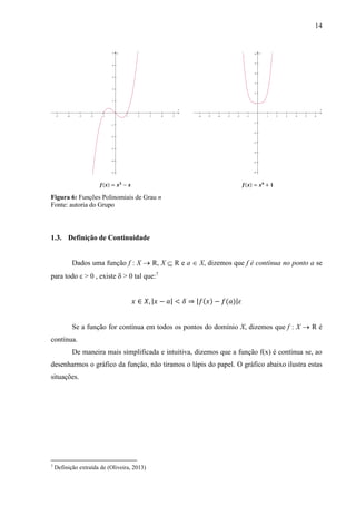 14
Figura 6: Funções Polinomiais de Grau n
Fonte: autoria do Grupo
1.3. Definição de Continuidade
Dados uma função f : X  R, X  R e a  X, dizemos que f é contínua no ponto a se
para todo  > 0 , existe  > 0 tal que:7
𝑥 ∈ 𝑋, |𝑥 − 𝑎| < 𝛿 ⇒ |𝑓(𝑥) − 𝑓(𝑎)|𝜀
Se a função for contínua em todos os pontos do domínio X, dizemos que f : X  R é
contínua.
De maneira mais simplificada e intuitiva, dizemos que a função f(x) é contínua se, ao
desenharmos o gráfico da função, não tiramos o lápis do papel. O gráfico abaixo ilustra estas
situações.
7
Definição extraída de (Oliveira, 2013)
         










x
y
           












x
y
 