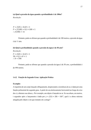 17
(a) Qual a pressão da água quando a profundidade é de 100m?
Resolução:
𝑃 = 𝑓(𝐻) = 0,1𝐻 + 1
𝑃 = 𝑓(100) = 0,1 × 100 + 1
∴ 𝑓(100) = 11
Portanto, pode-se afirmar que quando a profundidade é de 100 metros, a pressão da água
é de 11 atm.
(b) Qual a profundidade quando a pressão da água é de 50 atm?
Resolução:
𝑃 = 𝑓(𝐻) = 0,1𝐻 + 1
50 = 0,1 × 𝐻 + 1
∴ 𝐻 = 590
Portanto, pode-se afirmar que quando a pressão da água é de 50 atm, a profundidade é
de 490 metros.
1.4.2. Função do Segundo Grau: Aplicação Prática
Exemplo:
A trajetória de um corpo lançado obliquamente, desprezando a resistência do ar, é dada por uma
função polinomial do segundo grau. A partir de seu deslocamento horizontal (ao longo do eixo
dos x), obtemos sua altura y. Por exemplo, um objeto é lançado no ar. Se sua altura, em metros,
t segundos após o lançamento é dada por 𝑦 = 𝑓(𝑡) = 20𝑡 − 10𝑡2
, qual é a altura máxima
atingida pelo objeto e em que instante ele a atinge?
 