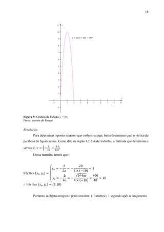 18
Figura 9: Gráfico da Função y = f(t)
Fonte: autoria do Grupo
Resolução:
Para determinar o ponto máximo que o objeto atinge, basta determinar qual o vértice da
parábola da figura acima. Como dito na seção 1.2.2 deste trabalho, a fórmula que determina o
vértice é: 𝑣 = (−
𝑏
2𝑎
, −
∆
4𝑎
).
Dessa maneira, temos que:
𝑉é𝑟𝑡𝑖𝑐𝑒 (𝑥 𝑣, 𝑦𝑣) =
{
𝑥 𝑣 = −
𝑏
2𝑎
= −
20
2 × (−10)
= 1
𝑦𝑣 = −
∆
4𝑎
= −
√𝑏24𝑎𝑐
4 × (−10)
=
400
40
= 10
∴ 𝑉é𝑟𝑡𝑖𝑐𝑒 (𝑥 𝑣, 𝑦𝑣) = (1,10)
Portanto, o objeto atingirá o ponto máximo (10 metros), 1 segundo após o lançamento.
         












x
y
 