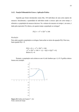 19
1.4.3. Função Polinomial do Grau n: Aplicação Prática
Suponha que foram introduzidos numa ilha, 144 indivíduos de uma certa espécie de
macacos. Inicialmente, a quantidade de indivíduos tende a crescer; após um certo tempo, o
alimento e a população de macacos decresce. Se o número de macacos no tempo t, em anos, é
dado pela expressão P(t) abaixo, em quanto tempo a população se extingue?
𝑃(𝑡) = −𝑡4
+ 32𝑡2
+ 144
Resolução:
Para saber quando a população se extingue, basta achar as raízes da equação P(t). Para isso,
basta igualar P(t) = 0.
𝑃(𝑡) = 0 = −𝑡4
+ 32𝑡2
+ 144
−𝑡4
+ 32𝑡2
+ 144 = −(𝑡 − 6)(𝑡 + 6)(𝑡2
+ 4)
𝑅𝑎í𝑧𝑒𝑠: 6, −6
Portanto, a população será extinta no ano 6 (vale lembrar que 𝑡 ≥ 0. O gráfico abaixo
ilustra este exemplo.
Figura 10: Gráfico da Função P = f(t)
Fonte: autoria do Grupo
           












x
y
 