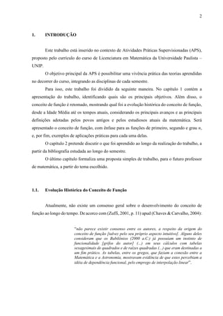 2
1. INTRODUÇÃO
Este trabalho está inserido no contexto de Atividades Práticas Supervisionadas (APS),
proposto pelo currículo do curso de Licenciatura em Matemática da Universidade Paulista –
UNIP.
O objetivo principal da APS é possibilitar uma vivência prática das teorias aprendidas
no decorrer do curso, integrando as disciplinas de cada semestre.
Para isso, este trabalho foi dividido da seguinte maneira. No capítulo 1 contém a
apresentação do trabalho, identificando quais são os principais objetivos. Além disso, o
conceito de função é retomado, mostrando qual foi a evolução histórica do conceito de função,
desde a Idade Média até os tempos atuais, considerando os principais avanços e as principais
definições adotadas pelos povos antigos e pelos estudiosos atuais da matemática. Será
apresentado o conceito de função, com ênfase para as funções de primeiro, segundo e grau n,
e, por fim, exemplos de aplicações práticas para cada uma delas.
O capítulo 2 pretende discutir o que foi aprendido ao longo da realização do trabalho, a
partir da bibliografia estudada ao longo do semestre.
O último capítulo formaliza uma proposta simples de trabalho, para o futuro professor
de matemática, a partir do tema escolhido.
1.1. Evolução Histórica do Conceito de Função
Atualmente, não existe um consenso geral sobre o desenvolvimento do conceito de
função ao longo do tempo. De acorco com (Zuffi, 2001, p. 11) apud (Chaves & Carvalho, 2004):
“não parece existir consenso entre os autores, a respeito da origem do
conceito de função [talvez pelo seu próprio aspecto intuitivo]. Alguns deles
consideram que os Babilônios (2000 a.C.) já possuíam um instinto de
funcionalidade [grifos do autor] (...) em seus cálculos com tabelas
sexagesimais de quadrados e de raízes quadradas (...) que eram destinadas a
um fim prático. As tabelas, entre os gregos, que faziam a conexão entre a
Matemática e a Astronomia, mostravam evidência de que estes percebiam a
idéia de dependência funcional, pelo emprego de interpolação linear”.
 