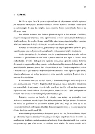 20
2. ANÁLISE
Devido às regras da APS, que restringe o número de páginas deste trabalho, optou-se
por demonstrar o histórico do desenvolvimento do conceito de função e também focar a teoria
na determinação do grau das funções. Dessa maneira, foram exemplificadas funções de
diferentes graus.
Em nenhum momento, este trabalho pretendeu esgotar o tema funções. Entretanto,
procurou-se organizar a teoria de forma a proporcionar ao leitor o entendimento histórico das
funções ao longos dos séculos (desde a Idade Média até os tempos atuais) e também resumir os
principais conceitos e definições de funções praticados atualmente nas escolas.
Levando isso em consideração, para cada tipo de função apresentada (primeiro grau,
segundo grau e grau n), foram mostradas aplicações práticas destas funções no dia a dia.
Assim, para as funções do primeiro grau, foi proposta uma aplicação prática onde se
relacionava a profundidade do mar com a pressão exercida pela água. A relação entre
profundidade e pressão é dada por uma expressão linear, onde a pressão aumenta de forma
diretamente proporcional à medida em que a profundidade também aumenta. Pelo exemplo, era
possível calcular o valor da pressão dada a profundidade de água. Também era possível calcular
a profundidade da água em função da pressão exercida. De acordo com a expressão apresentada,
foi possível construir um gráfico que mostrava como a pressão aumentava de acordo com o
aumento da profundidade.
É interessante notar que, no nível do mar, a pressão exercida pela atmosfera já é de 1
atm. Assim, para cada 10 metros de profundidade da água, a pressão aumentava linearmente
em uma unidade. A partir deste exemplo dado, o professor também pode explorar um pouco
alguns conceitos de física básica, tais como: pressão, empuxo e força. Todas essas grandezas
possuem uma relação linear em relação à profundidade da água.
Inúmeros exemplos de funções de primeiro grau podem ser explorados pelos
professores, tais como: modelo de precificação da passagem de táxi (que aumenta linearmente
em função da quantidade de quilômetros rodados pelo taxi); preço da conta de luz ao
consumidor no Brasil, onde o preço é também diretamente proporcional ao consumo de energia
elétrica do cliente, medido em KWh.
Para ilustra a aplicação de função de segundo grau no dia a dia, foi escolhida uma função
que relaciona a trajetória de um corpo lançado por um objeto lançado em função do tempo. De
acordo com a função apresentada, era possível estimar a altura máxima atingida pelo objeto e
em quanto tempo após o lançamento ele estaria no ponto máximo. Da mesma maneira, dado
 