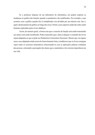 22
Se o professor dispuser de um laboratório de informática, ele poderá explorar as
mudanças no gráfico das funções quando os parâmetros são modificados. Por exemplo, o que
acontece com o gráfico quando f(x) é multiplicado e/ou dividido por um número real. Isto é,
qual o deslocamento do gráfico ao longo dos eixos. Porém, esses aspectos ainda não estão sendo
bastante explorados pelos livros didáticos.
Assim, de maneira geral, a forma com que o conceito de função está sendo transmitido
aos alunos está sendo modificado. Pode-se perceber que a ideia é adequar o conteúdo dos livros
sejam adaptados ao que se pede nos Parâmetros Curriculares Nacionais. Mesmo que, em alguns
casos, essa adaptação ainda ocorra de forma bastante lenta, a tendência é que os livros consigam
expor todos os conceitos matemáticos relacionando-os com as aplicações práticas cotidianas
das pessoas, retomando a percepção dos alunos que a matemática é de extrema importância em
sua vida.
 