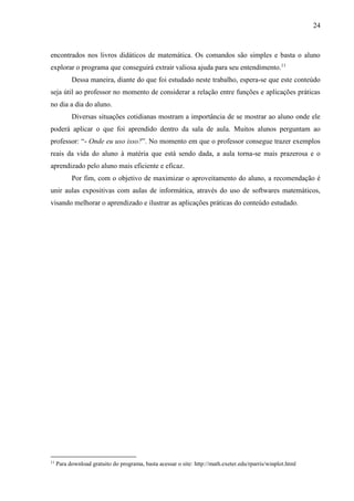24
encontrados nos livros didáticos de matemática. Os comandos são simples e basta o aluno
explorar o programa que conseguirá extrair valiosa ajuda para seu entendimento.11
Dessa maneira, diante do que foi estudado neste trabalho, espera-se que este conteúdo
seja útil ao professor no momento de considerar a relação entre funções e aplicações práticas
no dia a dia do aluno.
Diversas situações cotidianas mostram a importância de se mostrar ao aluno onde ele
poderá aplicar o que foi aprendido dentro da sala de aula. Muitos alunos perguntam ao
professor: “- Onde eu uso isso?”. No momento em que o professor consegue trazer exemplos
reais da vida do aluno à matéria que está sendo dada, a aula torna-se mais prazerosa e o
aprendizado pelo aluno mais eficiente e eficaz.
Por fim, com o objetivo de maximizar o aproveitamento do aluno, a recomendação é
unir aulas expositivas com aulas de informática, através do uso de softwares matemáticos,
visando melhorar o aprendizado e ilustrar as aplicações práticas do conteúdo estudado.
11
Para download gratuito do programa, basta acessar o site: http://math.exeter.edu/rparris/winplot.html
 