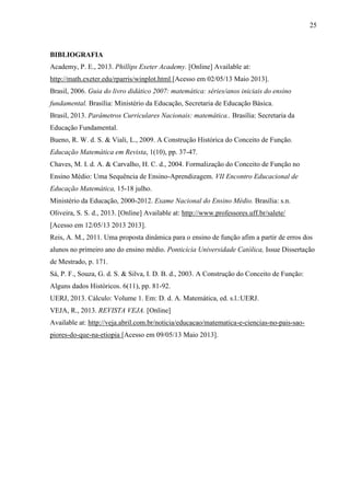 25
BIBLIOGRAFIA
Academy, P. E., 2013. Phillips Exeter Academy. [Online] Available at:
http://math.exeter.edu/rparris/winplot.html [Acesso em 02/05/13 Maio 2013].
Brasil, 2006. Guia do livro didático 2007: matemática: séries/anos iniciais do ensino
fundamental. Brasília: Ministério da Educação, Secretaria de Educação Básica.
Brasil, 2013. Parâmetros Curriculares Nacionais: matemática.. Brasília: Secretaria da
Educação Fundamental.
Bueno, R. W. d. S. & Viali, L., 2009. A Construção Histórica do Conceito de Função.
Educação Matemática em Revista, 1(10), pp. 37-47.
Chaves, M. I. d. A. & Carvalho, H. C. d., 2004. Formalização do Conceito de Função no
Ensino Médio: Uma Sequência de Ensino-Aprendizagem. VII Encontro Educacional de
Educação Matemática, 15-18 julho.
Ministério da Educação, 2000-2012. Exame Nacional do Ensino Mèdio. Brasília: s.n.
Oliveira, S. S. d., 2013. [Online] Available at: http://www.professores.uff.br/salete/
[Acesso em 12/05/13 2013 2013].
Reis, A. M., 2011. Uma proposta dinâmica para o ensino de função afim a partir de erros dos
alunos no primeiro ano do ensino médio. Ponticícia Universidade Católica, Issue Dissertação
de Mestrado, p. 171.
Sá, P. F., Souza, G. d. S. & Silva, I. D. B. d., 2003. A Construção do Conceito de Função:
Alguns dados Históricos. 6(11), pp. 81-92.
UERJ, 2013. Cálculo: Volume 1. Em: D. d. A. Matemática, ed. s.l.:UERJ.
VEJA, R., 2013. REVISTA VEJA. [Online]
Available at: http://veja.abril.com.br/noticia/educacao/matematica-e-ciencias-no-pais-sao-
piores-do-que-na-etiopia [Acesso em 09/05/13 Maio 2013].
 