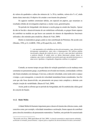 4
de valores de quadrados e cubos dos números de 1 a 30 (e, também, valores de n2
e n3
, ainda
dentro deste intervalo). O objetivo foi estudar o movimento dos planetas.3
Os egípcios também construíam tabelas, em especial em papiros, que resumiam os
resultados obtidos de investigações empíricas e, muitas vezes, generalizações.
No período da Antiguidade vale destacar a escola grega no estudo das funções. Apesar
de não ter havido o desenvolvimento de um simbolismo sofisticado, os gregos foram capazes
de contribuir na medida em que houve um aumento do número de dependências funcionais
utilizadas e dos métodos para estudá-las. (Bueno & Viali, 2009)
Dentre os matemáticos gregos, pode-se citar contribuição de Ptolomeu. De acordo com
(Mendes, 1994, p.12; AABOE, 1984, p.20) apud (Sá, et al., 2003),
“... este matemático ele trabalhou na área da astronomia, e que, desenvolveu
ferramentas matemáticas, entre elas a trigonometria. Ele utilizou tabelas
envolvendo a função da corda do arco x, ou crd x, mas sem fazer referência
a palavra função. E ainda entre as ideias funcionais gregas temos os
symptons, que eram a condição necessária para que um ponto pertencesse a
uma curva. Apolônio e Arquimedes chegaram a utilizar os symptons”.
Contudo, ao mesmo tempo em que ideias de variação quantitativa ou de mudança eram
constantes no pensamento grego, os problemas envolvendo movimento, continuidade e infinito
não foram estudados com destaque. Com isso, a ideia de velocidade, como razão entre o espaço
e tempo, e, por conseguinte, o conceito de velocidade instantânea foram considerados. Isso fez
com que não fosse desenvolvido, um pensamento um pouco mais complexo e abstrato com
relação à noção de variabilidade. (Bueno & Viali, 2009)
Assim, pode-se afirmar que no período da Antiguidade, não foi estabelecida a ideia geral
do conceito de função.
1.1.2. Idade Média
A Idade Média foi bastante importante para o desenvolvimento das ciências exatas, onde
conceitos como, por exemplo, velocidade instantânea e aceleração, foram capazes de contribuir
para a área da cinemática e do pensamento matemático. Também, este período foi caracterizado
3
De acordo com (Eves, 2004) apud (Bueno & Viali, 2009), “as funções matemáticas empiricamente tabuladas
acabaram-se tornando, posteriormente, o suporto para a sequência do desenvolvimento de toda a astronomia”.
 