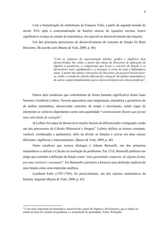 6
Com a formalização do simbolismo de François Viète, a partir da segunda metade do
século XVI, após a contextualização de funções através de equações escritas, houve
significativo avanço no estudo da matemática, em especial no desenvolvimento das funções.
Um dos principais percussores do desenvolvimento do conceito de função foi René
Descartes. De acordo com (Bueno & Viali, 2009, p. 46):
“Com os registros de representação tabular, gráfico e algébrico bem
desenvolvidos, há, então, a partir das ideias de Descartes de aplicação da
álgebra à geometria, o componente que levou o conceito de função a se
desenvolver mais rapidamente e a alcançar o cerne de toda a Matemática
atual. A partir das ideias e inovações de Descartes, foi possível desenvolver-
se, então, o estudo do cálculo diferencial e integral, da análise matemática e
de outros campos fundamentais para o desenvolvimento da ciência moderna”.
Outros dois estudiosos que contribuíram de forma bastante significativa foram Isaac
Newton e Gottfried Leibniz. Newton apresentou uma intepretação cinemática e geométrica de
de análise matemática, descrevendo conceitos de tempo e movimento, sendo capaz de
interpretar as variáveis dependentes como uma quantidade “continuamente fluente que possui
uma velocidade de variação”.
Já Leibniz foi capaz de desenvolver noções básicas de diferenciação e integração, sendo
um dos percussores do Cálculo Diferencial e Integral.5
Leibniz definiu os termos constante,
variável, coordenadas e parâmetros, além de dividir as funções e curvas em duas classes
diferentes: algébricas e transcendentais. (Bueno & Viali, 2009, p. 46)
Outro estudioso que merece destaque é Johann Bernoulli, um dos primeiros
matemáticos a utilizar o Cálculo na resolução de problemas. Em 1718, Bernoulli publicou um
artigo que continha a definição de função como “uma quantidade composta, de alguma forma,
por uma variável e constantes”. Foi Bernoulli o primeiro a fornecer uma definição explícita de
uma função como uma expressão analítica.
Leonhard Euler (1707-1783), foi possivelmente, um dos maiores matemáticos da
história. Segundo (Bueno & Viali, 2009, p. 42):
5
É um ramo importante da matemática, desenvolvido a partir da Álgebra e da Geometria, que se dedica ao
estudo de taxas de variação de grandezas e a acumulação de quantidades. Fonte: Wikipedia
 
