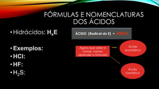 FÓRMULAS E NOMENCLATURAS
DOS ÁCIDOS
•Hidrácidos: HxE
•Exemplos:
•HCl:
•HF:
•H2S:
ÁCIDO (Radical do E) + ÍDRICO
Agora que sabe o
nome, vamos
aprender a fórmula!
Ácido
bromídrico
Ácido
cianídrico
 