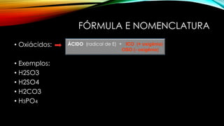 FÓRMULA E NOMENCLATURA
• Oxiácidos:
• Exemplos:
• H2SO3
• H2SO4
• H2CO3
• H3PO4
ÁCIDO (radical de E) + ICO (+ oxigênio)
OSO (- oxigênio)
 