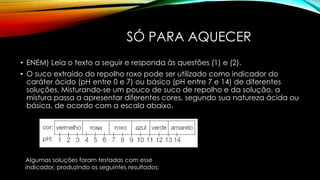 SÓ PARA AQUECER
• ENEM) Leia o texto a seguir e responda às questões (1) e (2).
• O suco extraído do repolho roxo pode ser utilizado como indicador do
caráter ácido (pH entre 0 e 7) ou básico (pH entre 7 e 14) de diferentes
soluções. Misturando-se um pouco de suco de repolho e da solução, a
mistura passa a apresentar diferentes cores, segundo sua natureza ácida ou
básica, de acordo com a escala abaixo.
Algumas soluções foram testadas com esse
indicador, produzindo os seguintes resultados:
 