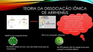 TEORIA DA DISSOCIAÇÃO IÔNICA
DE ARRHENIUS
NaOH é um composto iônico
No NaOH sólido há íons, mas não estão livres para se
movimentar.
HCl é um composto molecular
No HCl gasoso não há cargas livres para
conduzir a corrente elétrica
Já que as soluções de
NaOH e HCl conduzem
corrente elétrica,
concluímos que nelas
devem existir cargas
elétricas livres para se
movimentar . Que cargas
são essas?
 