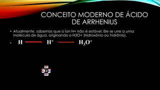 CONCEITO MODERNO DE ÁCIDO
DE ARRHENIUS
• Atualmente, sabemos que o íon H+ não é estável. Ele se une a uma
molécula de água, originando o H3O+ (hidroxônio ou hidrônio).
• H H+ H3O+
O
 
