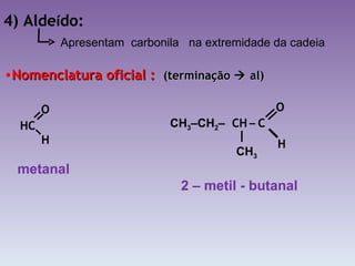 4) Alde í do: Nomenclatura oficial :  (terminação    al) Apresentam  carbonila  na extremidade da cadeia metanal 2 – metil - butanal HC H   O   CH   –  C  O H CH 3 –CH 2 – CH 3 