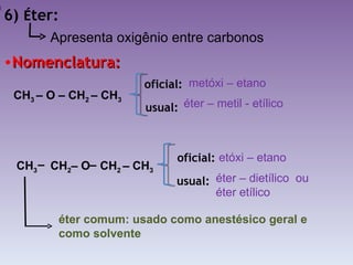 6)  É ter: Nomenclatura: CH 3  – O – CH 2  – CH 3   éter comum: usado como anestésico geral e como solvente Apresenta oxigênio entre carbonos metóxi – etano  éter – metil - etílico etóxi – etano  éter – dietílico  ou  éter etílico oficial: usual:   oficial: usual:   CH 3   CH 2 – O  CH 2  – CH 3   – – 