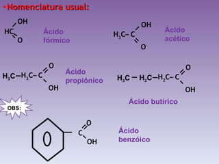 Nomenclatura usual: Ácido fórmico Ácido acético Ácido propiônico Ácido butírico Ácido benzóico H 2 C –  C   O OH   H 3 C H 2 C –  C   O OH   H 2 C H 3 C C OH   O OBS: H 3 C –  C   OH O HC O OH   