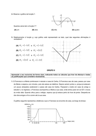 4. Observe o gráfico da função f :




   Quantos zeros tem a função f ?

   (A) um                    (B) dois                   (C) três                  (D) quatro



5. Relativamente à função g, cujo gráfico está representado ao lado, qual das seguintes afirmações é
   verdadeira?



      (A) D g = [ − 3;5] e D g = [ − 3;2]
                             '




      (B) D g = [ − 3;5]   e D g = [1;2]
                               '




      (C) D g = [ − 3;2]    e D g = [ − 3;5]
                                '




      (D) D g = [1;2] e D g = [ − 3;5]
                          '




                                                    GRUPO II

Apresente o seu raciocínio de forma clara, indicando todos os cálculos que tiver de efectuar e todas
as justificações que considere necessárias.

1. O Francisco e a Marta combinaram ir estudar a casa do Carlos. O Francisco saiu de casa, passou por casa
   da Marta e esperou uns minutos, pois ela estava ao telefone. Depois saíram juntos e, porque já estavam
   um pouco atrasados aceleraram o passo até casa do Carlos. Passaram a tarde em casa do amigo a
   estudar e, no regresso, o Francisco acompanhou a Marta a sua casa, onde entrou para ver os CD’ s novos
   do irmão dela. Quando olhou para o relógio, reparou que já estava perto da hora de jantar. Despediu-se
   dos dois amigos e foi a correr até à sua casa.


   O gráfico seguinte representa a distância a que o Francisco se encontra de casa, ao longo do tempo:
 