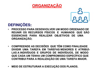 ORGANIZAÇÃO
DEFINIÇÕES:
• PROCESSO PARA DESENVOLVER UM MODO ORDENADO DE
REUNIR OS RECURSOS FÍSICOS E HUMANOS QUE SÃO
ESSENCIAIS PARA REALIZAR OBJETIVOS DE UMA
ORGANIZAÇÃO;
• COMPREENDE AS DECISÕES QUE TÊM COMO FINALIDADE
DIVIDIR UMA TAREFA EM TAREFAS MENORES E ATRIBUÍ-
LAS A INDIVÍDUOS E GRUPOS DE INDIVÍDUOS, DE MODO
QUE CADA UM TENHA UM COMPROMISSO ESPECÍFICO QUE
CONTRIBUI PARA A REALIZAÇÃO DE UMA TAREFA MAIOR.
• MEIO DE ESTRUTURAR A EXECUÇÃO DOS PLANOS.
 