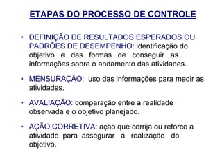 ETAPAS DO PROCESSO DE CONTROLE
• DEFINIÇÃO DE RESULTADOS ESPERADOS OU
PADRÕES DE DESEMPENHO: identificação do
objetivo e das formas de conseguir as
informações sobre o andamento das atividades.
• MENSURAÇÃO: uso das informações para medir as
atividades.
• AVALIAÇÃO: comparação entre a realidade
observada e o objetivo planejado.
• AÇÃO CORRETIVA: ação que corrija ou reforce a
atividade para assegurar a realização do
objetivo.
 