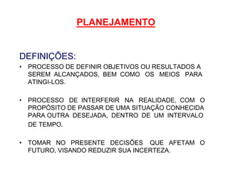 PLANEJAMENTO
DEFINIÇÕES:
• PROCESSO DE DEFINIR OBJETIVOS OU RESULTADOS A
SEREM ALCANÇADOS, BEM COMO OS MEIOS PARA
ATINGI-LOS.
• PROCESSO DE INTERFERIR NA REALIDADE, COM O
PROPÓSITO DE PASSAR DE UMA SITUAÇÃO CONHECIDA
PARA OUTRA DESEJADA, DENTRO DE UM INTERVALO
DE TEMPO.
• TOMAR NO PRESENTE DECISÕES QUE AFETAM O
FUTURO, VISANDO REDUZIR SUA INCERTEZA.
 