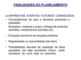 FINALIDADES DO PLANEJAMENTO
a) ENFRENTAR EVENTOS FUTUROS CONHECIDOS.
• Conseqüências de atos e decisões presentes e
passadas.
Exemplos: compras a prazo, entrega de produtos
vendidos, recebimentos previstos etc.
• Evolução previsível da situação presente.
• Regularidade ou sazonalidade dos fatos.
• Probabilidade elevada de repetição de fatos
passados. (se algo aconteceu ontem, pode
acontecer de novo hoje ou amanhã).
 