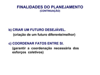 FINALIDADES DO PLANEJAMENTO
(CONTINUAÇÃO)
b) CRIAR UM FUTURO DESEJÁVEL.
(criação de um futuro diferente/melhor)
c) COORDENAR FATOS ENTRE SI.
(garantir a coordenação necessária dos
esforços coletivos)
 