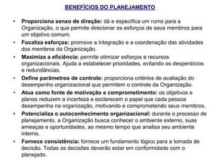 BENEFÍCIOS DO PLANEJAMENTO
• Proporciona senso de direção: dá e especifica um rumo para a
Organização, o que permite direcionar os esforços de seus membros para
um objetivo comum.
• Focaliza esforços: promove a integração e a coordenação das atividades
dos membros da Organização.
• Maximiza a eficiência: permite otimizar esforços e recursos
organizacionais. Ajuda a estabelecer prioridades, evitando os desperdícios
e redundâncias.
• Define parâmetros de controle: proporciona critérios de avaliação do
desempenho organizacional que permitem o controle da Organização.
• Atua como fonte de motivação e comprometimento: os objetivos e
planos reduzem a incerteza e esclarecem o papel que cada pessoa
desempenha na organização, motivando e comprometendo seus membros.
• Potencializa o autoconhecimento organizacional: durante o processo de
planejamento, a Organização busca conhecer o ambiente externo, suas
ameaças e oportunidades, ao mesmo tempo que analisa seu ambiente
interno.
• Fornece consistência: fornece um fundamento lógico para a tomada de
decisão. Todas as decisões deverão estar em conformidade com o
planejado.
 