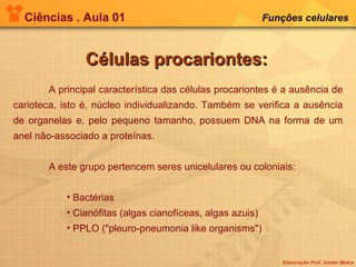 Ciências . Aula 01 Funções celulares   Células procariontes: A principal característica das células procariontes é a ausência de carioteca, isto é, núcleo individualizando. Também se verifica a ausência de organelas e, pelo pequeno tamanho, possuem DNA na forma de um anel não-associado a proteínas. A este grupo pertencem seres unicelulares ou coloniais: Bactérias  Cianófitas (algas cianofíceas, algas azuis)  PPLO ("pleuro-pneumonia like organisms") 