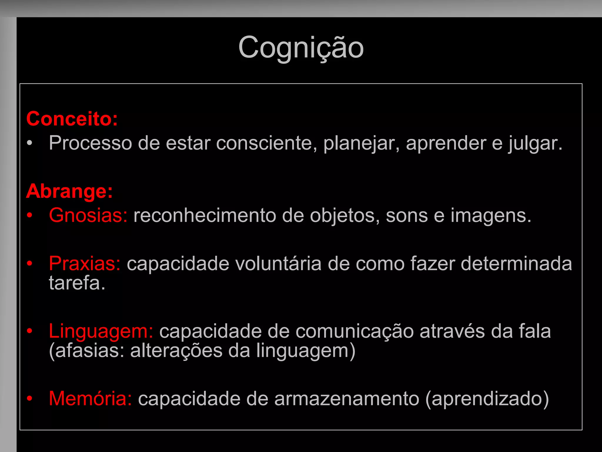 Cognição 
Conceito: 
•Processo de estar consciente, planejar, aprender e julgar. 
Abrange: 
•Gnosias: reconhecimento de objetos, sons e imagens. 
•Praxias: capacidade voluntária de como fazer determinada tarefa. 
•Linguagem: capacidade de comunicação através da fala (afasias: alterações da linguagem) 
•Memória: capacidade de armazenamento (aprendizado)  