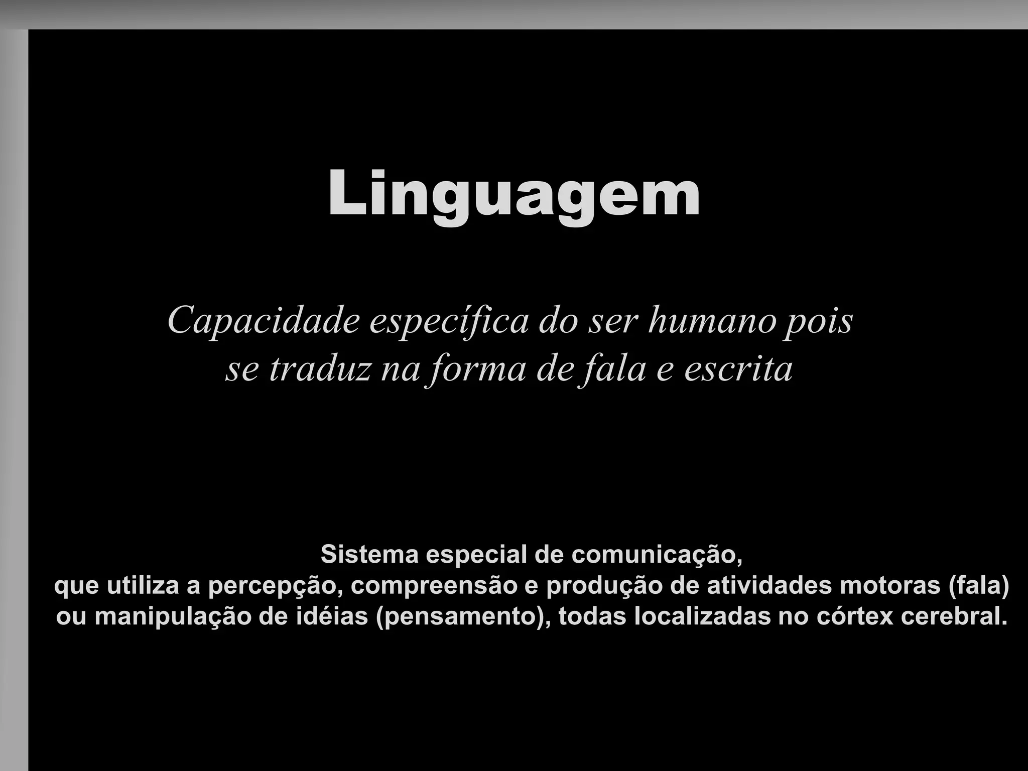 Linguagem 
Capacidade específica do ser humano pois se traduz na forma de fala e escrita 
Sistema especial de comunicação, 
que utiliza a percepção, compreensão e produção de atividades motoras (fala) 
ou manipulação de idéias (pensamento), todas localizadas no córtex cerebral.  