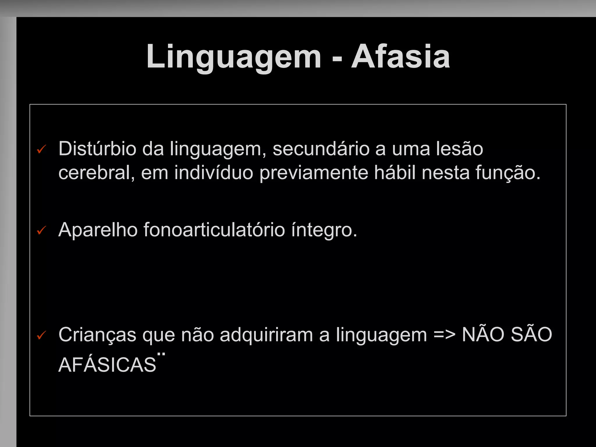 Linguagem - Afasia 
Distúrbio da linguagem, secundário a uma lesão cerebral, em indivíduo previamente hábil nesta função. 
Aparelho fonoarticulatório íntegro. 
Crianças que não adquiriram a linguagem => NÃO SÃO AFÁSICAS¨  