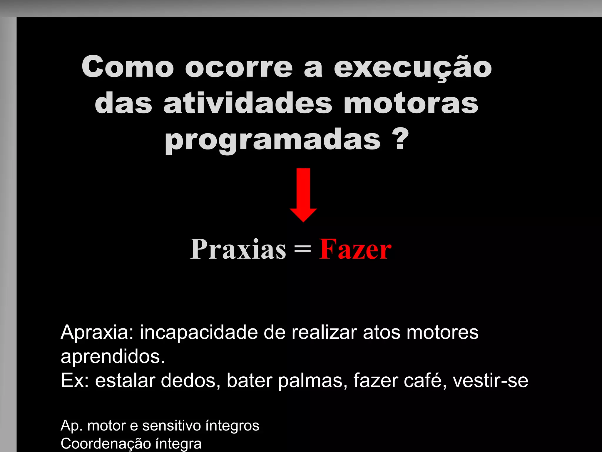 Como ocorre a execução das atividades motoras programadas ? 
Praxias = Fazer 
Apraxia: incapacidade de realizar atos motores aprendidos. 
Ex: estalar dedos, bater palmas, fazer café, vestir-se 
Ap. motor e sensitivo íntegros 
Coordenação íntegra  
