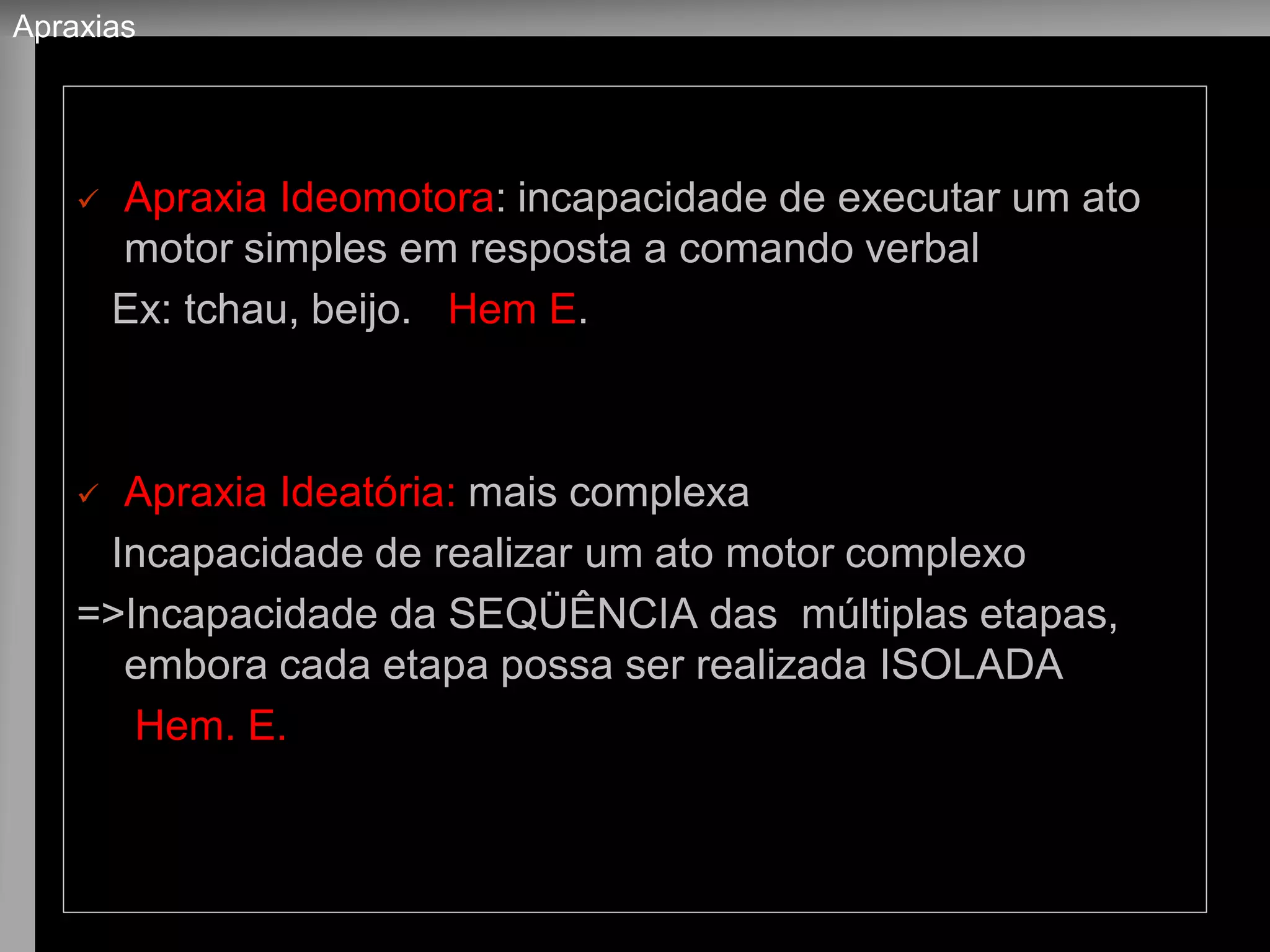 Apraxia Ideomotora: incapacidade de executar um ato motor simples em resposta a comando verbal 
Ex: tchau, beijo. Hem E. 
Apraxia Ideatória: mais complexa 
Incapacidade de realizar um ato motor complexo 
=>Incapacidade da SEQÜÊNCIA das múltiplas etapas, embora cada etapa possa ser realizada ISOLADA 
Hem. E. 
Apraxias  