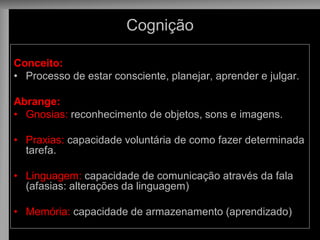 Cognição 
Conceito: 
•Processo de estar consciente, planejar, aprender e julgar. 
Abrange: 
•Gnosias: reconhecimento de objetos, sons e imagens. 
•Praxias: capacidade voluntária de como fazer determinada tarefa. 
•Linguagem: capacidade de comunicação através da fala (afasias: alterações da linguagem) 
•Memória: capacidade de armazenamento (aprendizado)  