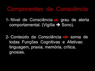Componentes da Consciência 
1- Nível de Consciência grau de alerta comportamental. (Vigília  Sono). 
2- Conteúdo da Consciência soma de todas Funções Cognitivas e Afetivas: linguagem, praxia, memória, crítica, gnosias.  