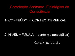 Correlação Anátomo Fisiológica da Consciência 
1- CONTEÚDO = CÓRTEX CEREBRAL 
2- NÍVEL = F.R.A.A - (ponto mesencefálica) Córtex cerebral . 
+  
