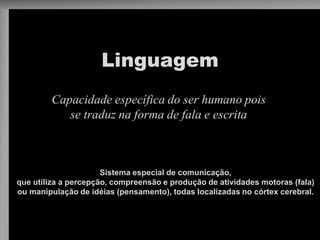 Linguagem 
Capacidade específica do ser humano pois se traduz na forma de fala e escrita 
Sistema especial de comunicação, 
que utiliza a percepção, compreensão e produção de atividades motoras (fala) 
ou manipulação de idéias (pensamento), todas localizadas no córtex cerebral.  
