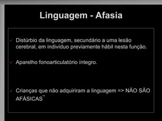 Linguagem - Afasia 
Distúrbio da linguagem, secundário a uma lesão cerebral, em indivíduo previamente hábil nesta função. 
Aparelho fonoarticulatório íntegro. 
Crianças que não adquiriram a linguagem => NÃO SÃO AFÁSICAS¨  