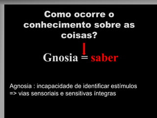 Como ocorre o conhecimento sobre as coisas? 
Gnosia = saber 
Agnosia : incapacidade de identificar estímulos => vias sensoriais e sensitivas íntegras  