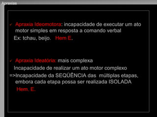 Apraxia Ideomotora: incapacidade de executar um ato motor simples em resposta a comando verbal 
Ex: tchau, beijo. Hem E. 
Apraxia Ideatória: mais complexa 
Incapacidade de realizar um ato motor complexo 
=>Incapacidade da SEQÜÊNCIA das múltiplas etapas, embora cada etapa possa ser realizada ISOLADA 
Hem. E. 
Apraxias  