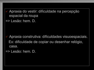 Apraxia do vestir: dificuldade na percepção espacial da roupa 
=> Lesão: hem. D. 
Apraxia construtiva: dificuldades visuoespaciais. 
Ex: dificuldade de copiar ou desenhar relógio, casa. 
=> Lesão: hem. D.  