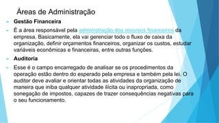Áreas de Administração
► Gestão Financeira
► É a área responsável pela administração dos recursos financeiros da
empresa. Basicamente, ela vai gerenciar todo o fluxo de caixa da
organização, definir orçamentos financeiros, organizar os custos, estudar
variáveis econômicas e financeiras, entre outras funções.
► Auditoria
► Esse é o campo encarregado de analisar se os procedimentos da
operação estão dentro do esperado pela empresa e também pela lei. O
auditor deve avaliar e orientar todas as atividades da organização de
maneira que iniba qualquer atividade ilícita ou inapropriada, como
sonegação de impostos, capazes de trazer consequências negativas para
o seu funcionamento.
 