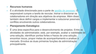 ► Recursos humanos
► É a atividade direcionada para a parte de gestão de pessoas. O
responsável cumpre a tarefa de recrutar, treinar e direcionar os
colaboradores em direção aos objetivos da empresa. Além disso,
também deve definir cargos e implementar e solucionar possíveis
conflitos envolvendo outros colaboradores.
► Planejamento Estratégico
► É uma área específica para o desenvolvimento de projetos. Entre as
atividades do administrador, está, por exemplo, avaliar a viabilidade de
uma solução, identificar pontos fortes e fracos de uma solução,
encontrar riscos, propor metas de acompanhamento e analisar o
mercado. Envolve as duas primeiras funções da administração
principalmente.
 