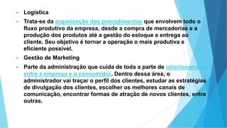 ► Logística
► Trata-se da organização dos procedimentos que envolvem todo o
fluxo produtivo da empresa, desde a compra de mercadorias e a
produção dos produtos até a gestão do estoque e entrega ao
cliente. Seu objetivo é tornar a operação o mais produtiva e
eficiente possível.
► Gestão de Marketing
► Parte da administração que cuida de toda a parte de relacionamento
entre a empresa e o consumidor. Dentro dessa área, o
administrador vai traçar o perfil dos clientes, estudar as estratégias
de divulgação dos clientes, escolher os melhores canais de
comunicação, encontrar formas de atração de novos clientes, entre
outras.
 